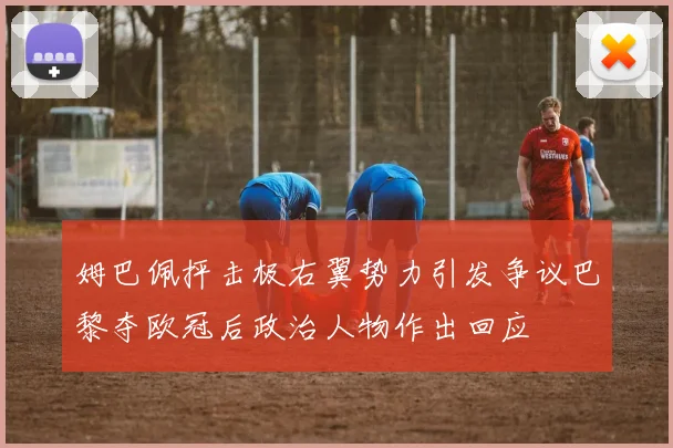 姆巴佩抨击极右翼势力引发争议巴黎夺欧冠后政治人物作出回应