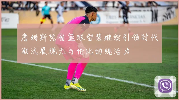 詹姆斯凭借篮球智慧继续引领时代潮流展现无与伦比的统治力