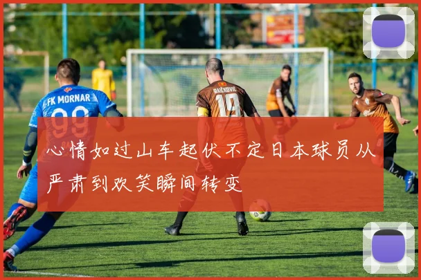 心情如过山车起伏不定日本球员从严肃到欢笑瞬间转变