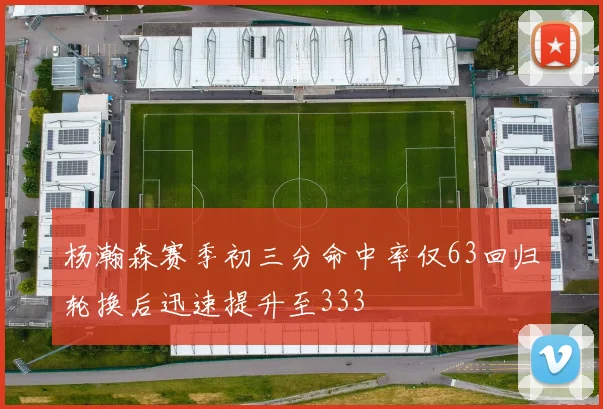杨瀚森赛季初三分命中率仅63回归轮换后迅速提升至333