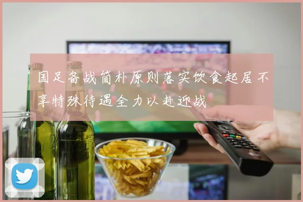 国足备战简朴原则落实饮食起居不享特殊待遇全力以赴迎战