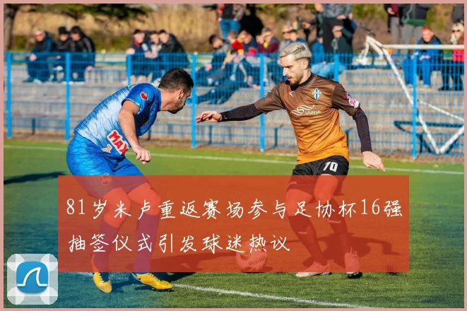 81岁米卢重返赛场参与足协杯16强抽签仪式引发球迷热议