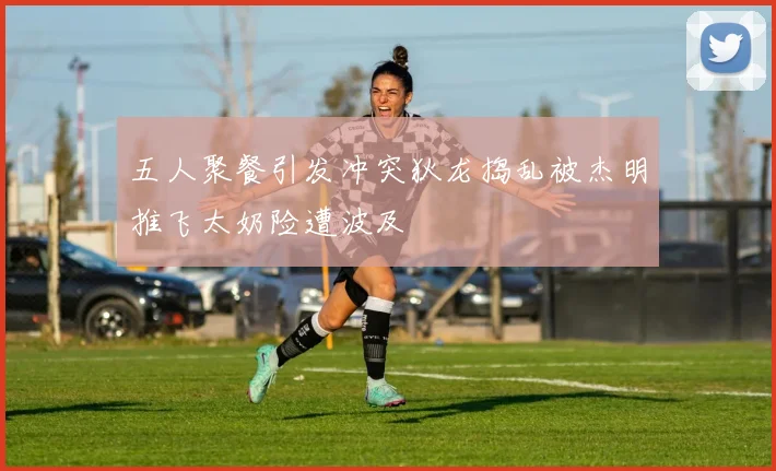 五人聚餐引发冲突狄龙捣乱被杰明推飞太奶险遭波及