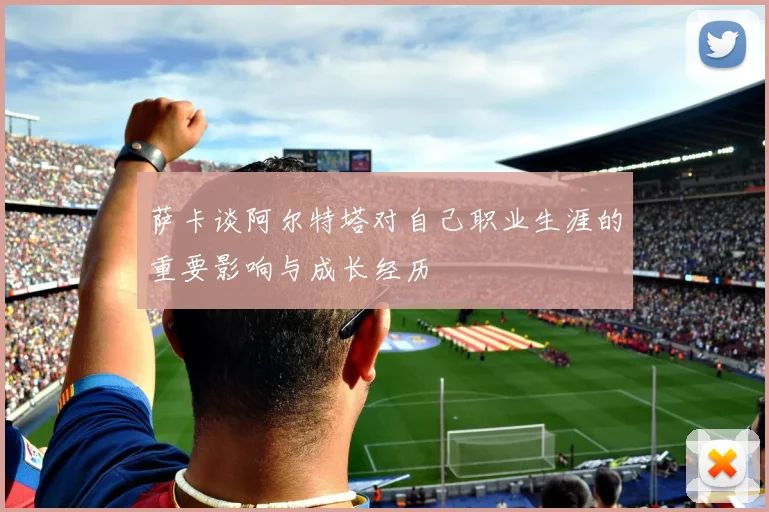 萨卡谈阿尔特塔对自己职业生涯的重要影响与成长经历