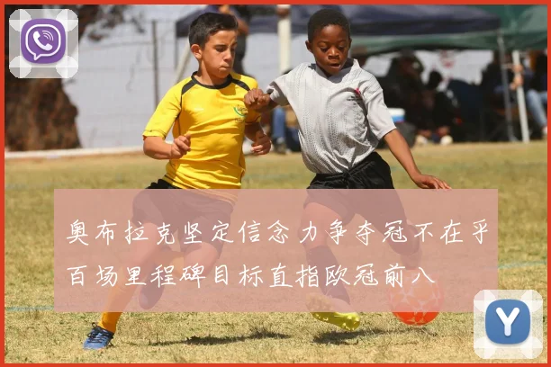 奥布拉克坚定信念力争夺冠不在乎百场里程碑目标直指欧冠前八