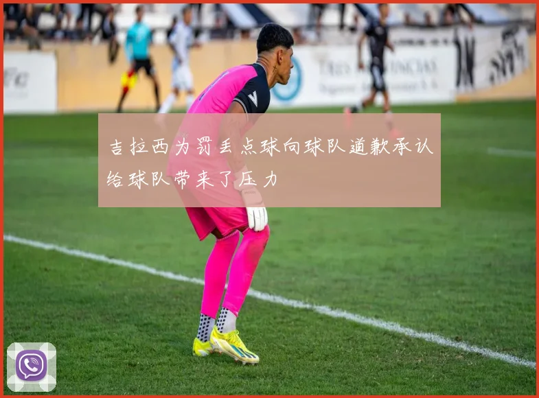 吉拉西为罚丢点球向球队道歉承认给球队带来了压力