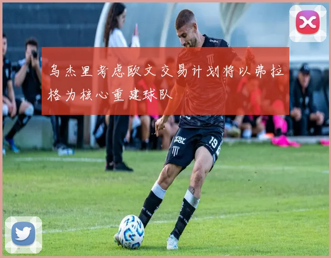乌杰里考虑欧文交易计划将以弗拉格为核心重建球队