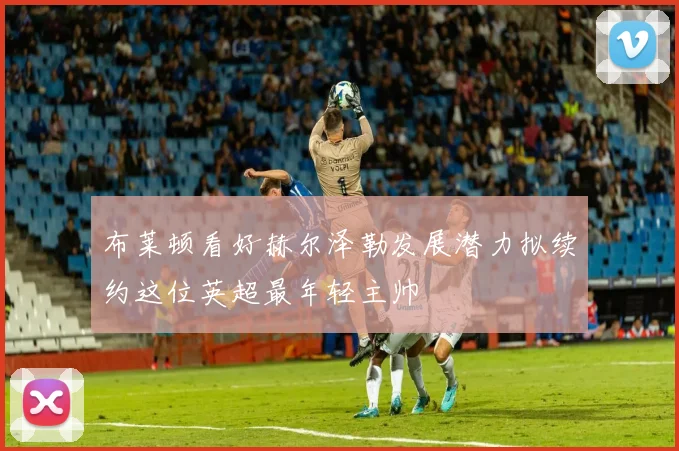 布莱顿看好赫尔泽勒发展潜力拟续约这位英超最年轻主帅